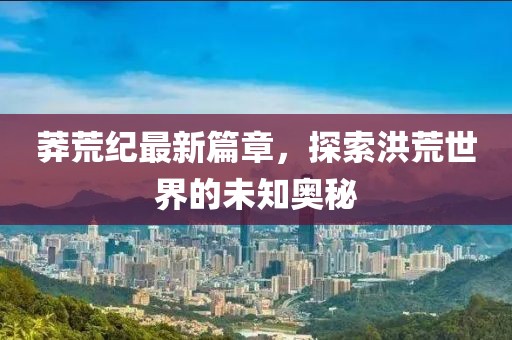 莽荒纪最新篇章，探索洪荒世界的未知奥秘