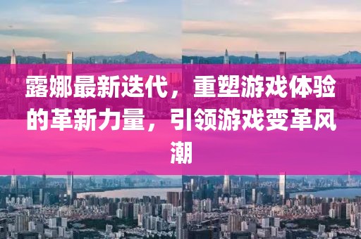 露娜最新迭代，重塑游戏体验的革新力量，引领游戏变革风潮