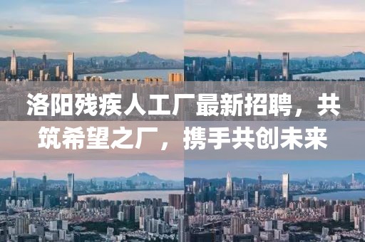 洛阳残疾人工厂最新招聘，共筑希望之厂，携手共创未来