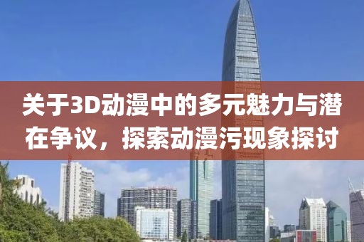关于3D动漫中的多元魅力与潜在争议，探索动漫污现象探讨