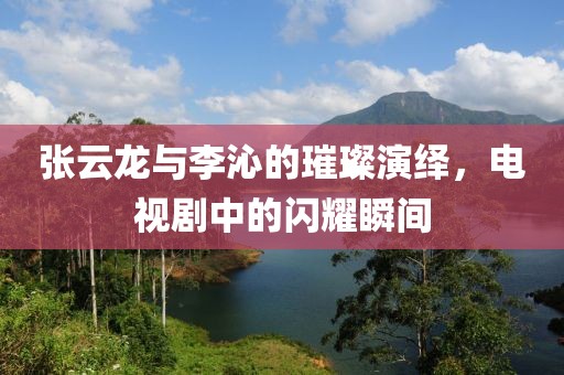 张云龙与李沁的璀璨演绎，电视剧中的闪耀瞬间
