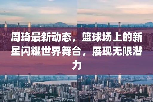 周琦最新动态，篮球场上的新星闪耀世界舞台，展现无限潜力
