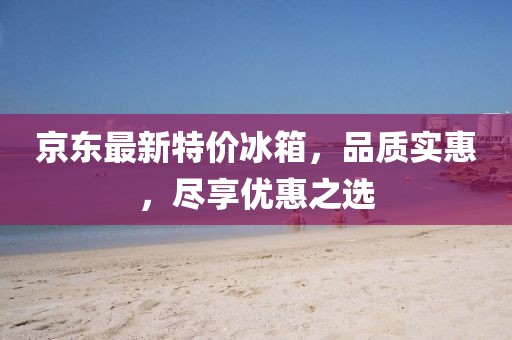 京东最新特价冰箱，品质实惠，尽享优惠之选