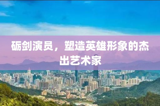砺剑演员，塑造英雄形象的杰出艺术家