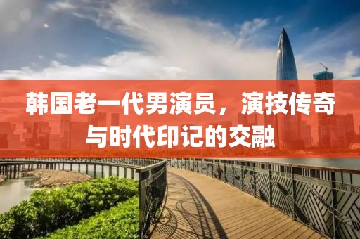 韩国老一代男演员，演技传奇与时代印记的交融