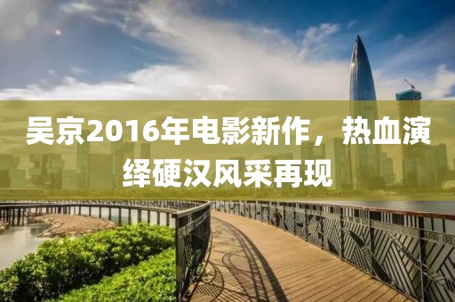 吴京2016年电影新作，热血演绎硬汉风采再现
