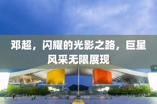 邓超，闪耀的光影之路，巨星风采无限展现