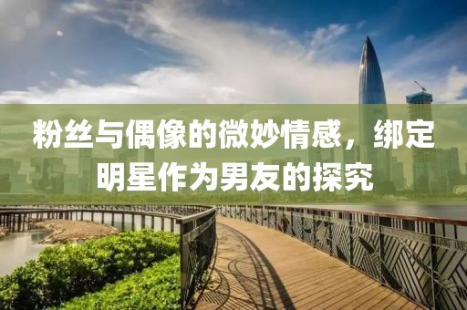 粉丝与偶像的微妙情感，绑定明星作为男友的探究