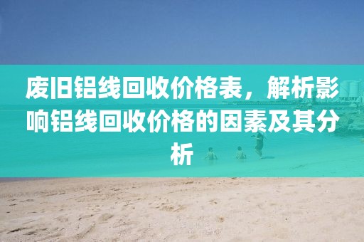 废旧铝线回收价格表，解析影响铝线回收价格的因素及其分析