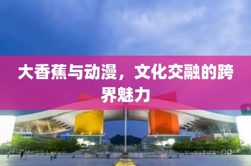 大香蕉与动漫，文化交融的跨界魅力