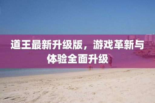 道王最新升级版，游戏革新与体验全面升级
