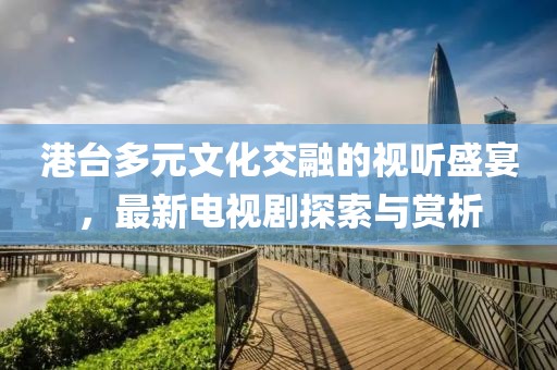 港台多元文化交融的视听盛宴，最新电视剧探索与赏析