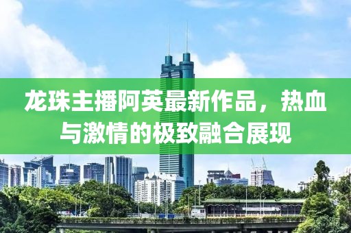 龙珠主播阿英最新作品，热血与激情的极致融合展现