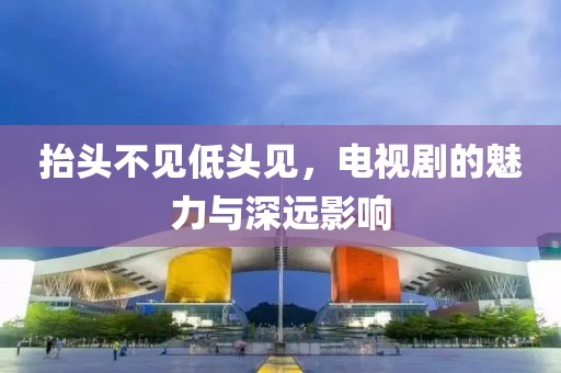 抬头不见低头见，电视剧的魅力与深远影响