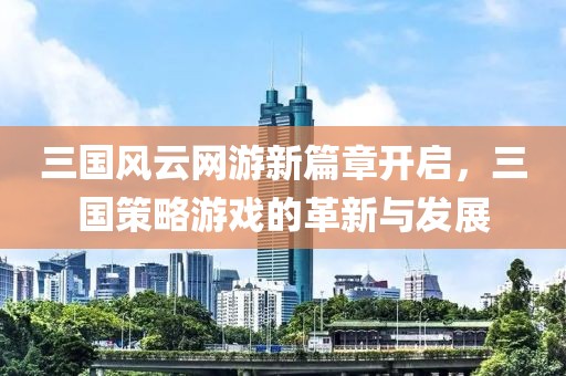 三国风云网游新篇章开启，三国策略游戏的革新与发展