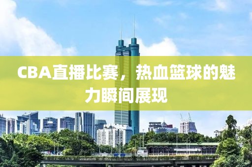 CBA直播比赛，热血篮球的魅力瞬间展现