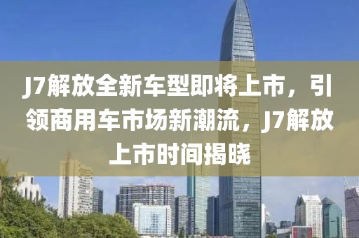 J7解放全新车型即将上市，引领商用车市场新潮流，J7解放上市时间揭晓