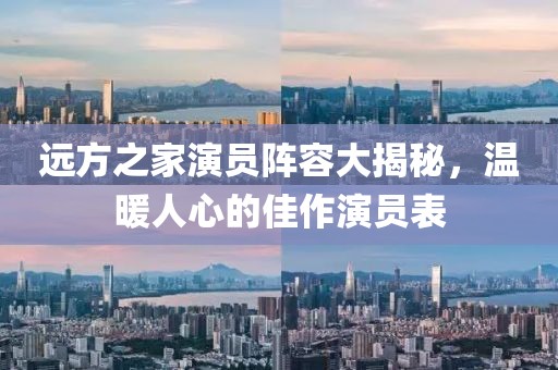 远方之家演员阵容大揭秘，温暖人心的佳作演员表