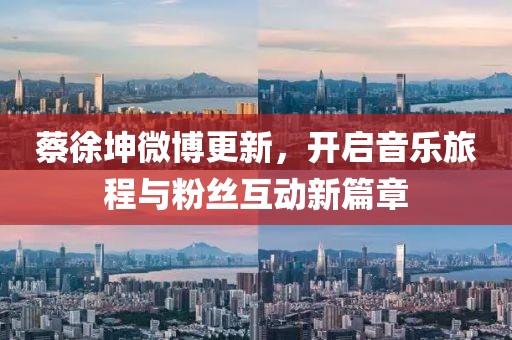 蔡徐坤微博更新，开启音乐旅程与粉丝互动新篇章