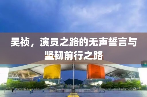 吴祯，演员之路的无声誓言与坚韧前行之路