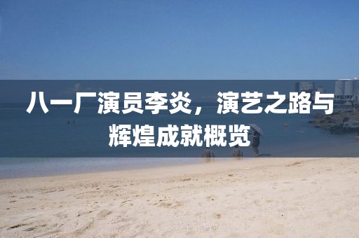 八一厂演员李炎，演艺之路与辉煌成就概览