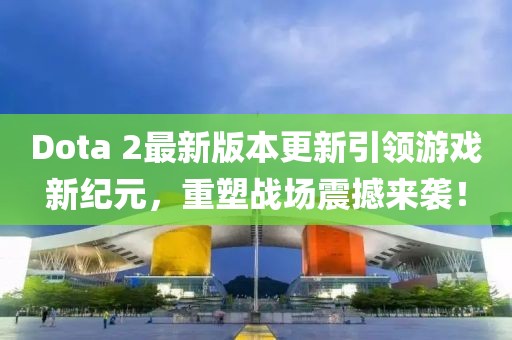 Dota 2最新版本更新引领游戏新纪元，重塑战场震撼来袭！