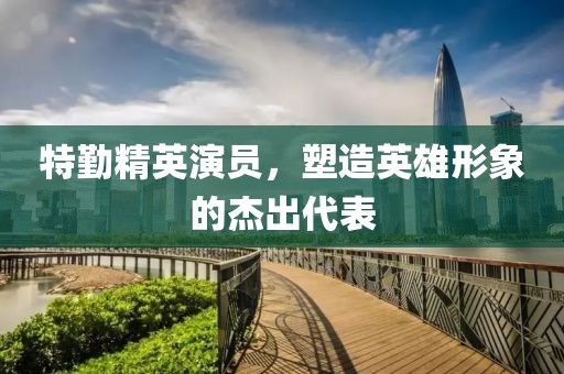 特勤精英演员，塑造英雄形象的杰出代表