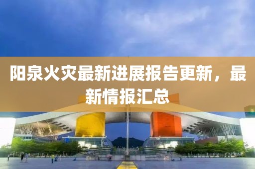 阳泉火灾最新进展报告更新，最新情报汇总