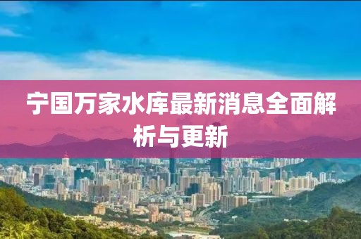 宁国万家水库最新消息全面解析与更新