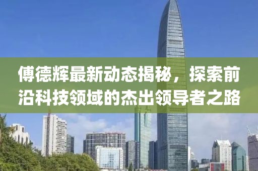 傅德辉最新动态揭秘，探索前沿科技领域的杰出领导者之路