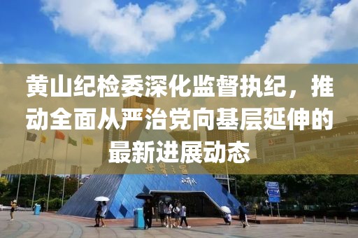 黄山纪检委深化监督执纪，推动全面从严治党向基层延伸的最新进展动态