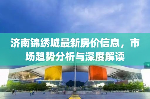 济南锦绣城最新房价信息，市场趋势分析与深度解读