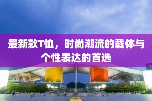 最新款T恤，时尚潮流的载体与个性表达的首选
