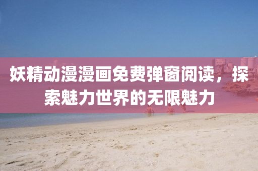 妖精动漫漫画免费弹窗阅读，探索魅力世界的无限魅力