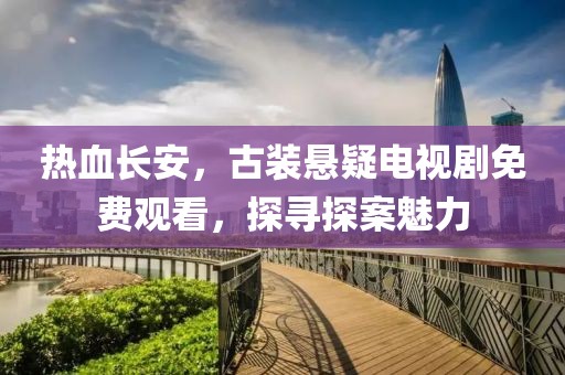 热血长安，古装悬疑电视剧免费观看，探寻探案魅力