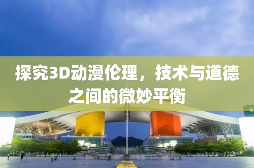 探究3D动漫伦理，技术与道德之间的微妙平衡