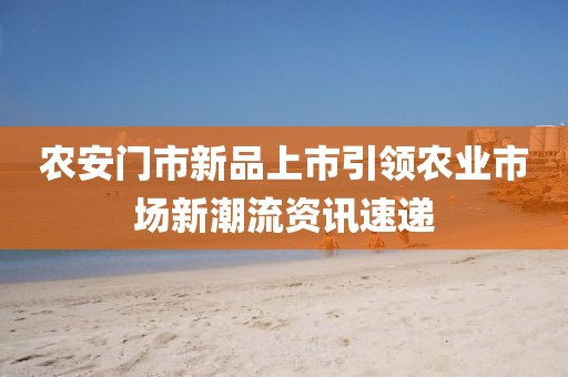 农安门市新品上市引领农业市场新潮流资讯速递