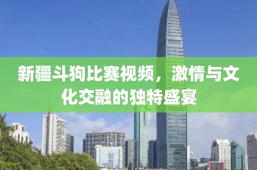 新疆斗狗比赛视频，激情与文化交融的独特盛宴