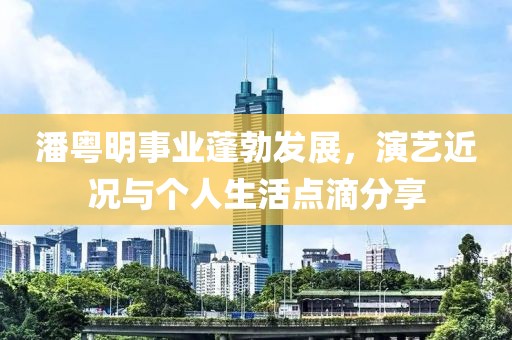 潘粤明事业蓬勃发展，演艺近况与个人生活点滴分享