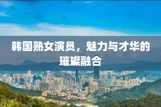韩国熟女演员，魅力与才华的璀璨融合