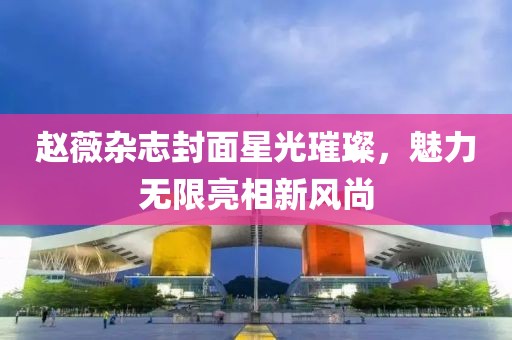 赵薇杂志封面星光璀璨，魅力无限亮相新风尚