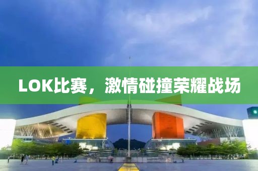 LOK比赛，激情碰撞荣耀战场