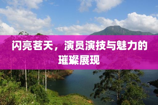 闪亮茗天，演员演技与魅力的璀璨展现