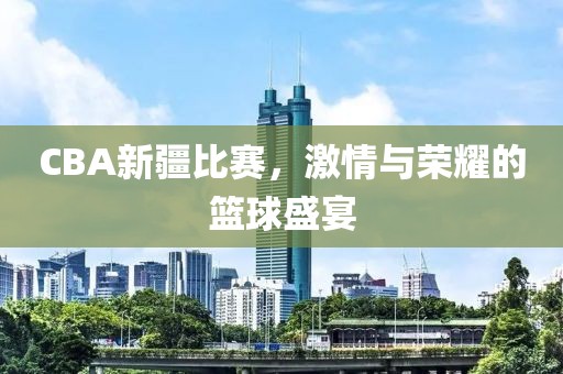 CBA新疆比赛，激情与荣耀的篮球盛宴