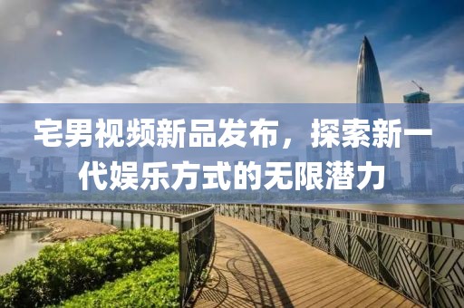 宅男视频新品发布，探索新一代娱乐方式的无限潜力