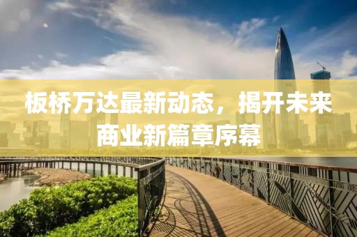 板桥万达最新动态，揭开未来商业新篇章序幕