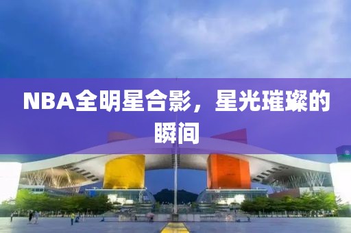 NBA全明星合影，星光璀璨的瞬间