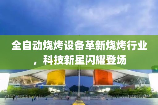 全自动烧烤设备革新烧烤行业，科技新星闪耀登场
