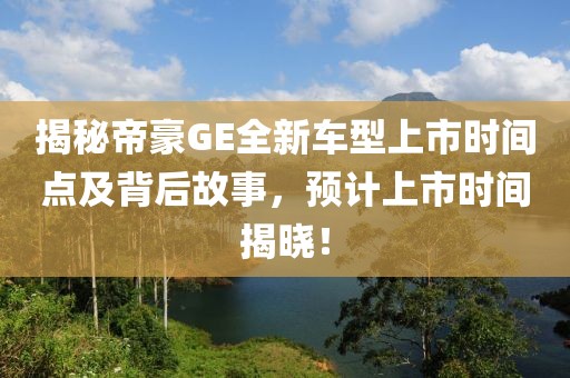 揭秘帝豪GE全新车型上市时间点及背后故事，预计上市时间揭晓！