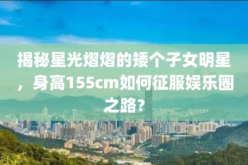 揭秘星光熠熠的矮个子女明星，身高155cm如何征服娱乐圈之路？